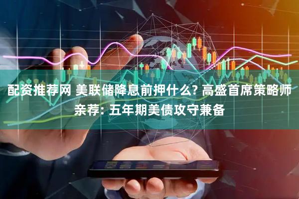 配资推荐网 美联储降息前押什么? 高盛首席策略师亲荐: 五年期美债攻守兼备