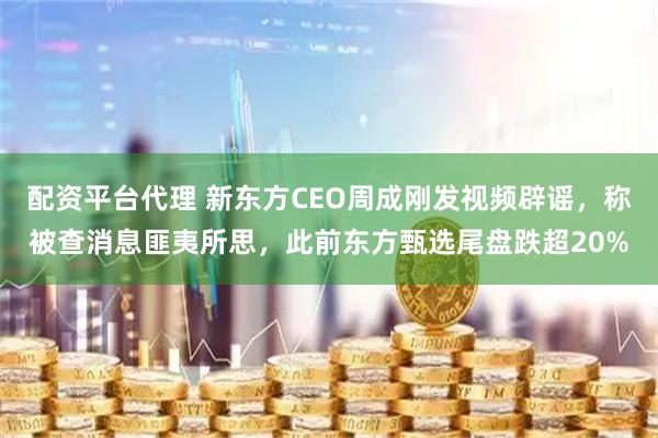 配资平台代理 新东方CEO周成刚发视频辟谣，称被查消息匪夷所思，此前东方甄选尾盘跌超20%