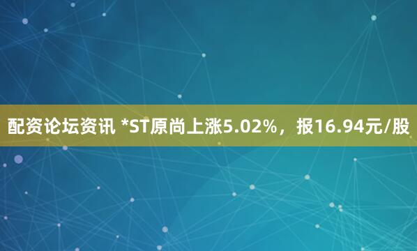 配资论坛资讯 *ST原尚上涨5.02%，报16.94元/股