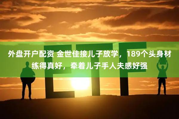 外盘开户配资 金世佳接儿子放学，189个头身材练得真好，牵着儿子手人夫感好强