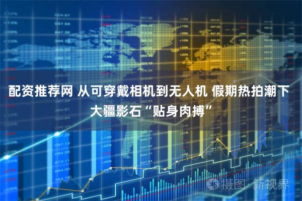 配资推荐网 从可穿戴相机到无人机 假期热拍潮下 大疆影石“贴身肉搏”