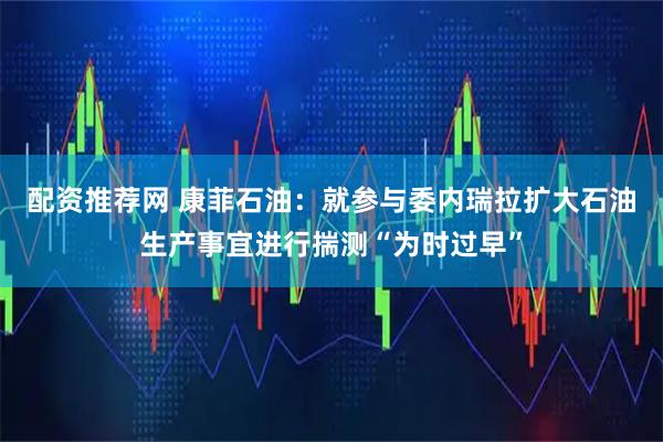 配资推荐网 康菲石油：就参与委内瑞拉扩大石油生产事宜进行揣测“为时过早”