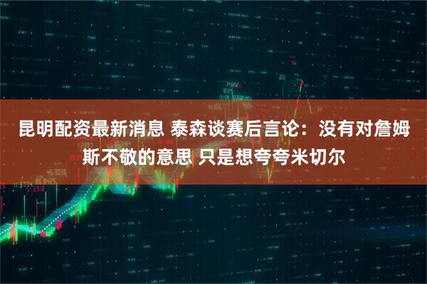 昆明配资最新消息 泰森谈赛后言论：没有对詹姆斯不敬的意思 只是想夸夸米切尔
