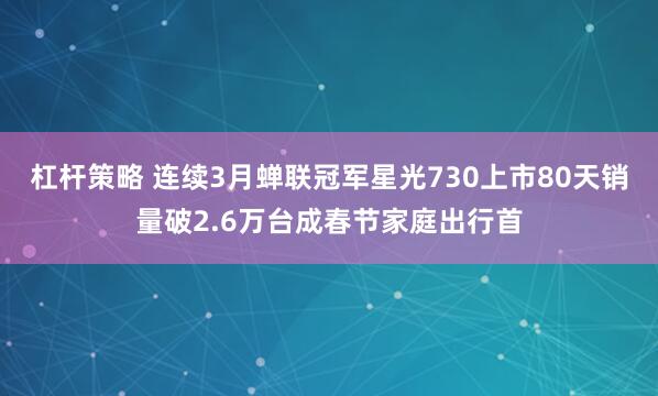 杠杆策略 连续3月蝉联冠军星光730上市80天销量破2.6万台成春节家庭出行首