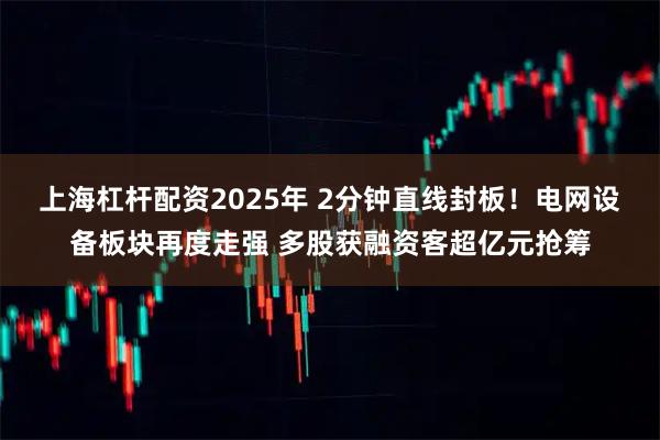 上海杠杆配资2025年 2分钟直线封板!电网设备板块再度走强 多股获融资客超亿元抢筹