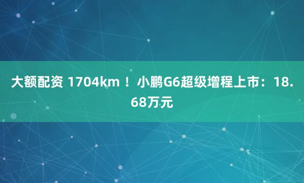 大额配资 1704km !小鹏G6超级增程上市:18.68万元