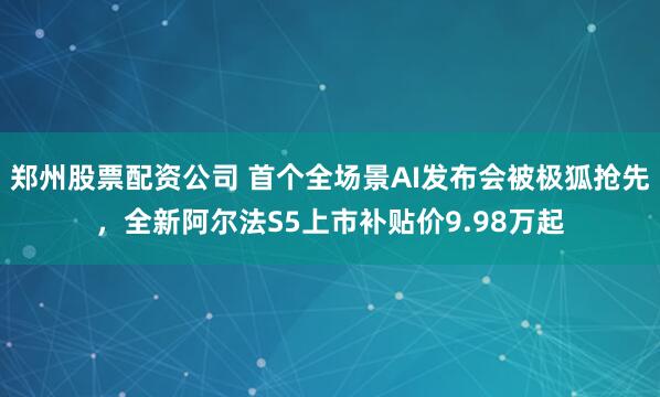 郑州股票配资公司 首个全场景AI发布会被极狐抢先，全新阿尔法S5上市补贴价9.98万起