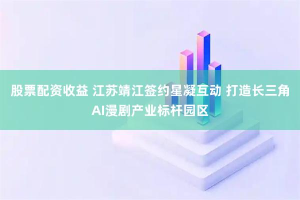 股票配资收益 江苏靖江签约星凝互动 打造长三角AI漫剧产业标杆园区